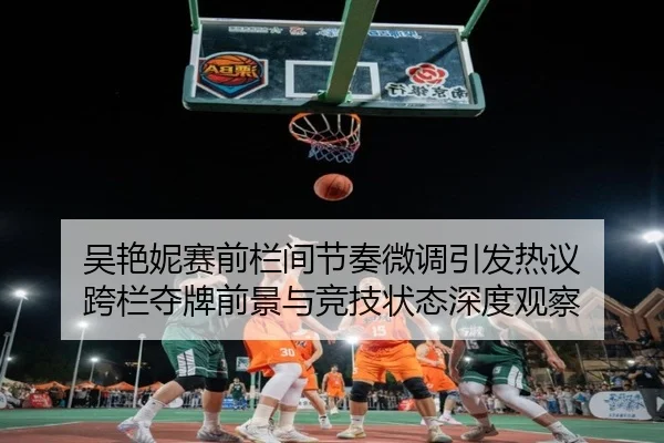 吴艳妮赛前栏间节奏微调引发热议 跨栏夺牌前景与竞技状态深度观察